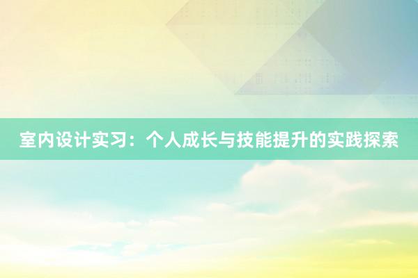 室内设计实习：个人成长与技能提升的实践探索