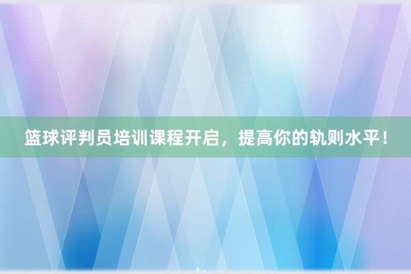 篮球评判员培训课程开启，提高你的轨则水平！