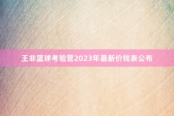 王非篮球考验营2023年最新价钱表公布